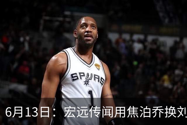 6月13日：宏远传闻用焦泊乔换刘传兴，球迷质疑交易合理性，杜锋与焦泊乔不和成焦点
